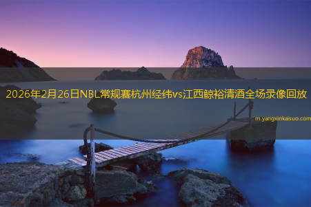 2026年2月26日NBL常规赛杭州经纬vs江西鲸裕清酒全场录像回放